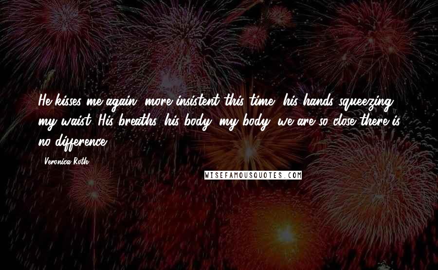 Veronica Roth Quotes: He kisses me again, more insistent this time, his hands squeezing my waist. His breaths, his body, my body, we are so close there is no difference.