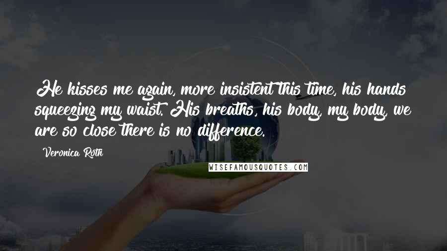 Veronica Roth Quotes: He kisses me again, more insistent this time, his hands squeezing my waist. His breaths, his body, my body, we are so close there is no difference.