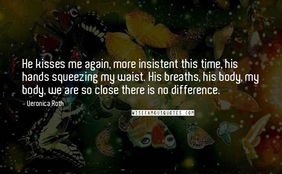 Veronica Roth Quotes: He kisses me again, more insistent this time, his hands squeezing my waist. His breaths, his body, my body, we are so close there is no difference.