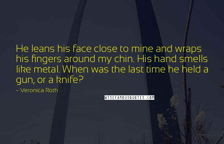 Veronica Roth Quotes: He leans his face close to mine and wraps his fingers around my chin. His hand smells like metal. When was the last time he held a gun, or a knife?