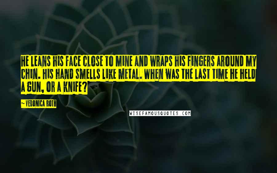 Veronica Roth Quotes: He leans his face close to mine and wraps his fingers around my chin. His hand smells like metal. When was the last time he held a gun, or a knife?