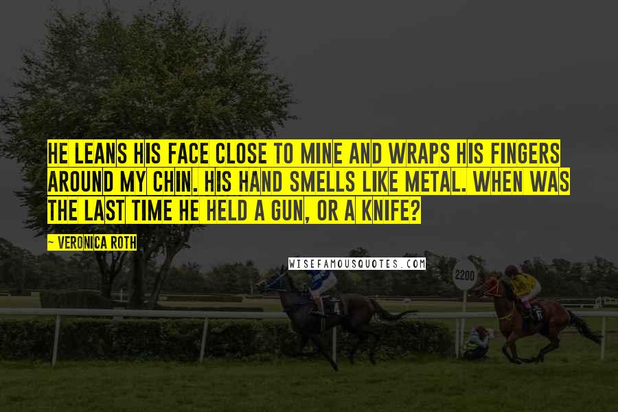Veronica Roth Quotes: He leans his face close to mine and wraps his fingers around my chin. His hand smells like metal. When was the last time he held a gun, or a knife?