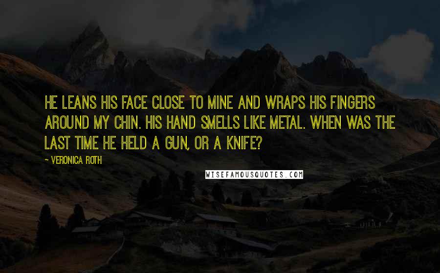Veronica Roth Quotes: He leans his face close to mine and wraps his fingers around my chin. His hand smells like metal. When was the last time he held a gun, or a knife?