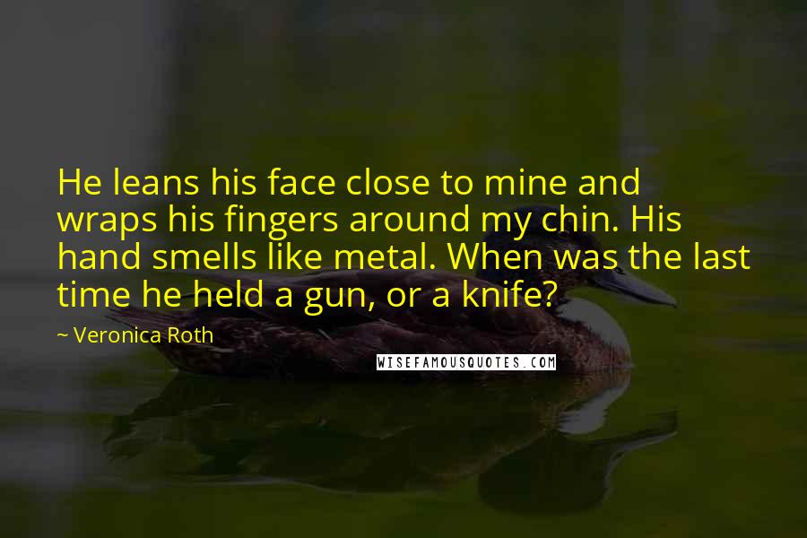 Veronica Roth Quotes: He leans his face close to mine and wraps his fingers around my chin. His hand smells like metal. When was the last time he held a gun, or a knife?