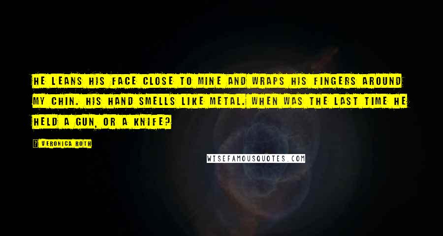 Veronica Roth Quotes: He leans his face close to mine and wraps his fingers around my chin. His hand smells like metal. When was the last time he held a gun, or a knife?