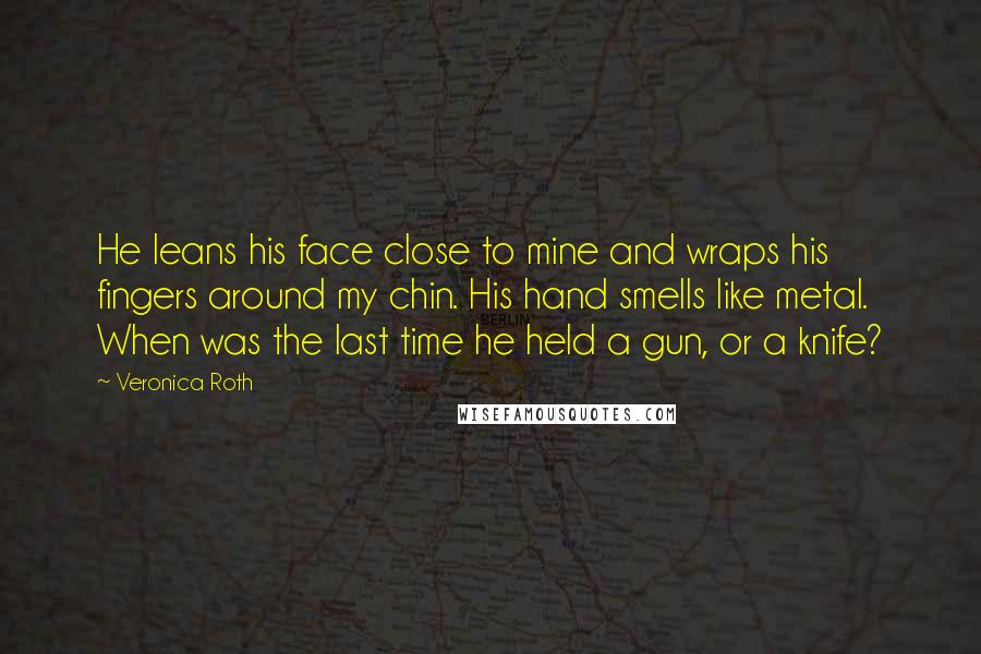 Veronica Roth Quotes: He leans his face close to mine and wraps his fingers around my chin. His hand smells like metal. When was the last time he held a gun, or a knife?