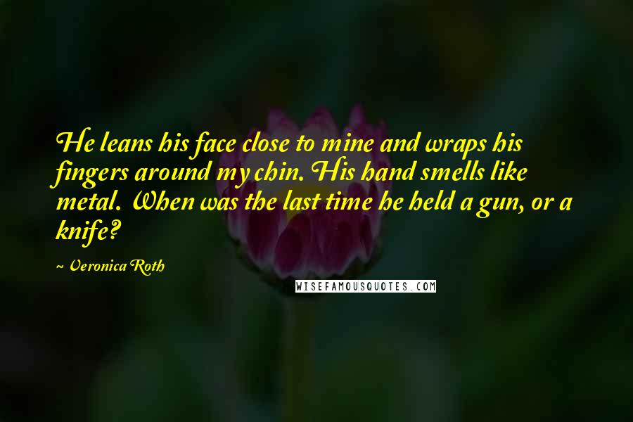 Veronica Roth Quotes: He leans his face close to mine and wraps his fingers around my chin. His hand smells like metal. When was the last time he held a gun, or a knife?