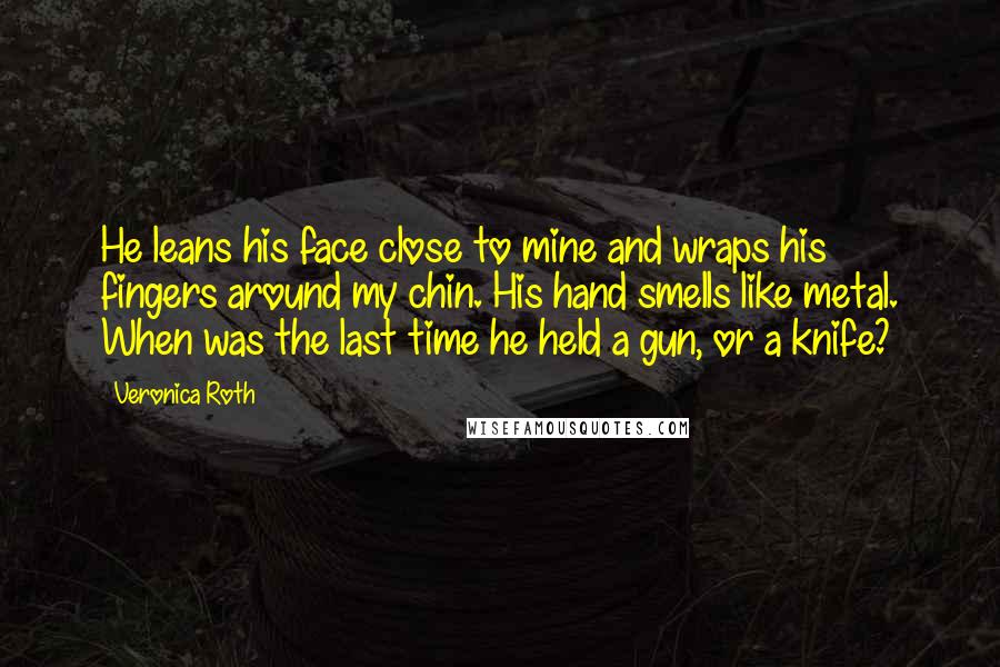 Veronica Roth Quotes: He leans his face close to mine and wraps his fingers around my chin. His hand smells like metal. When was the last time he held a gun, or a knife?