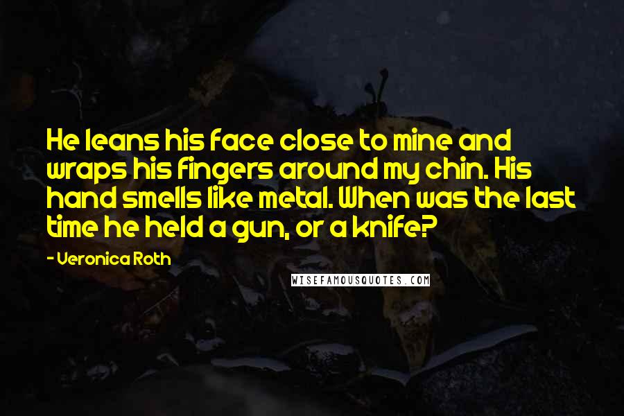 Veronica Roth Quotes: He leans his face close to mine and wraps his fingers around my chin. His hand smells like metal. When was the last time he held a gun, or a knife?