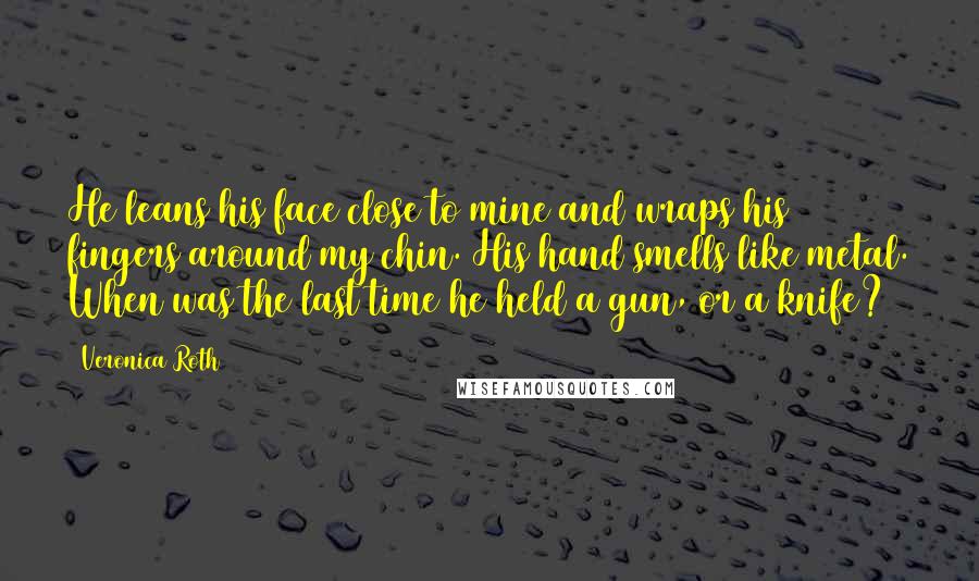 Veronica Roth Quotes: He leans his face close to mine and wraps his fingers around my chin. His hand smells like metal. When was the last time he held a gun, or a knife?