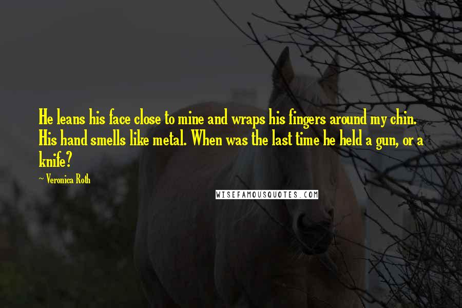 Veronica Roth Quotes: He leans his face close to mine and wraps his fingers around my chin. His hand smells like metal. When was the last time he held a gun, or a knife?