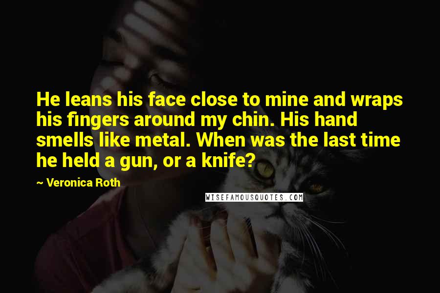 Veronica Roth Quotes: He leans his face close to mine and wraps his fingers around my chin. His hand smells like metal. When was the last time he held a gun, or a knife?