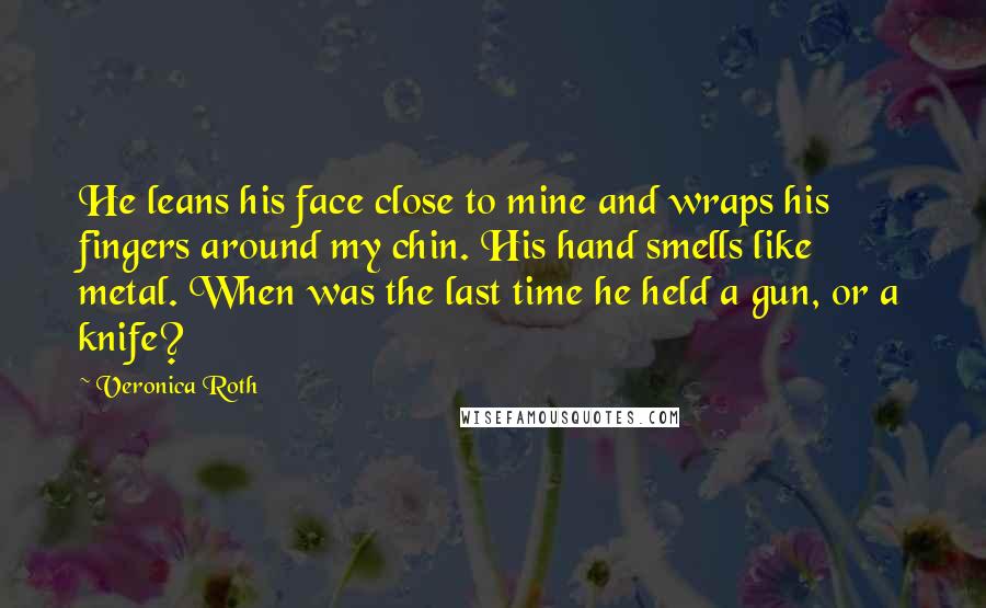 Veronica Roth Quotes: He leans his face close to mine and wraps his fingers around my chin. His hand smells like metal. When was the last time he held a gun, or a knife?