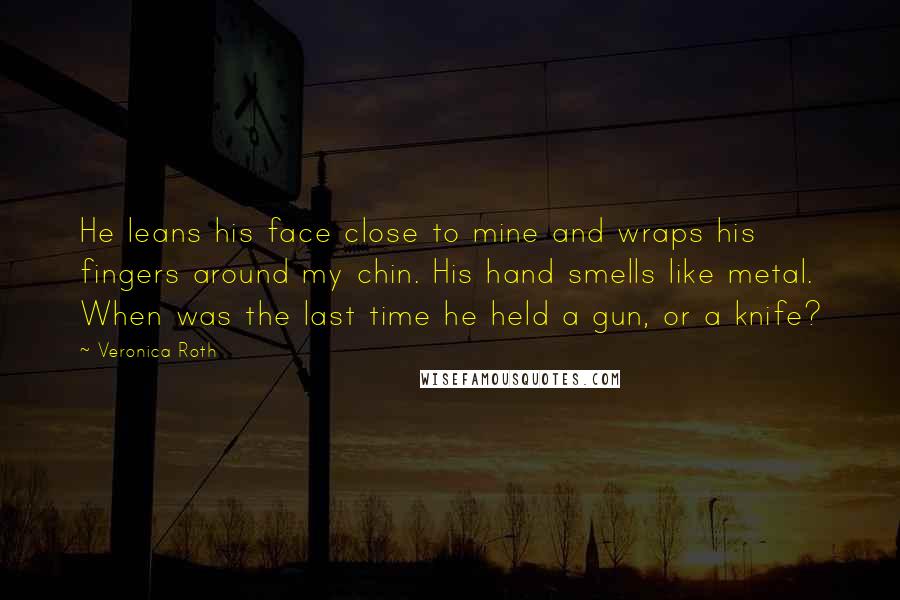 Veronica Roth Quotes: He leans his face close to mine and wraps his fingers around my chin. His hand smells like metal. When was the last time he held a gun, or a knife?