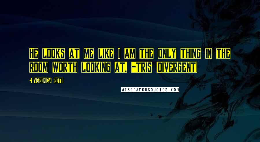 Veronica Roth Quotes: He looks at me like I am the only thing in the room worth looking at. -Tris (Divergent)