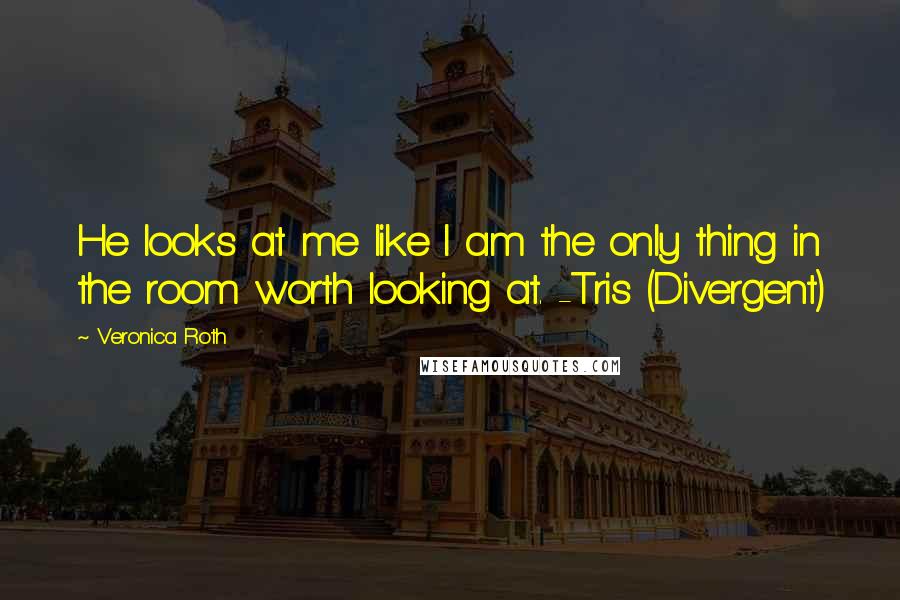 Veronica Roth Quotes: He looks at me like I am the only thing in the room worth looking at. -Tris (Divergent)