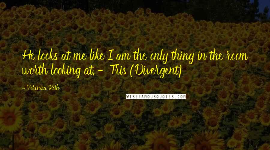Veronica Roth Quotes: He looks at me like I am the only thing in the room worth looking at. -Tris (Divergent)