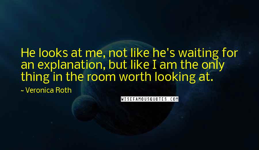 Veronica Roth Quotes: He looks at me, not like he's waiting for an explanation, but like I am the only thing in the room worth looking at.