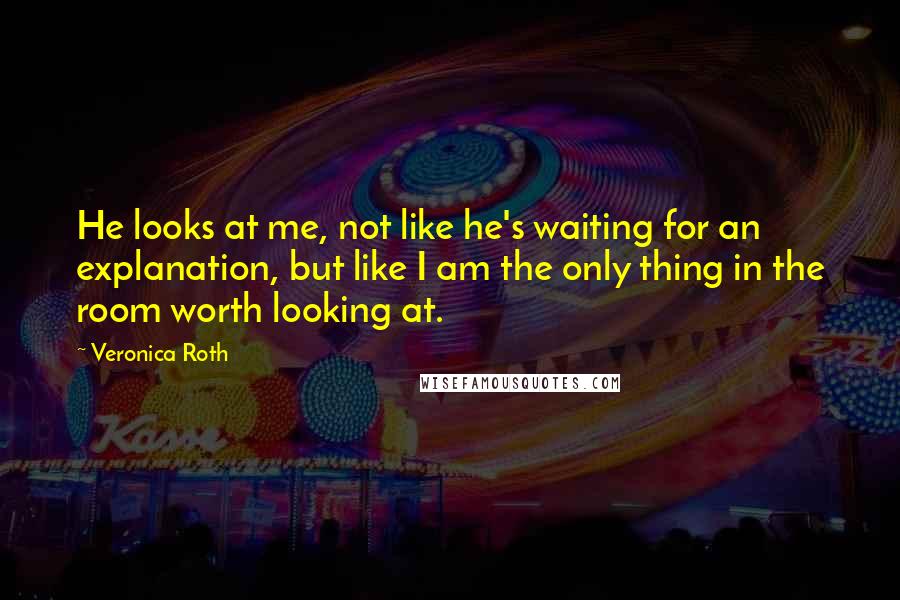 Veronica Roth Quotes: He looks at me, not like he's waiting for an explanation, but like I am the only thing in the room worth looking at.
