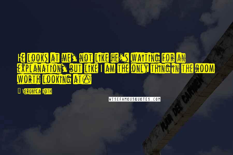 Veronica Roth Quotes: He looks at me, not like he's waiting for an explanation, but like I am the only thing in the room worth looking at.
