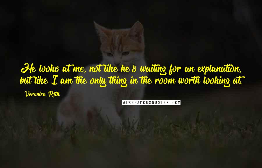 Veronica Roth Quotes: He looks at me, not like he's waiting for an explanation, but like I am the only thing in the room worth looking at.