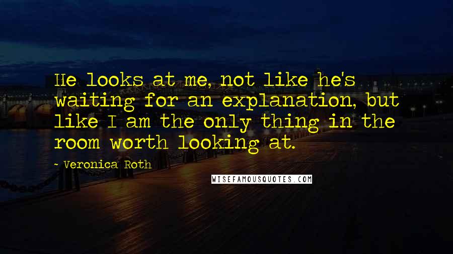 Veronica Roth Quotes: He looks at me, not like he's waiting for an explanation, but like I am the only thing in the room worth looking at.