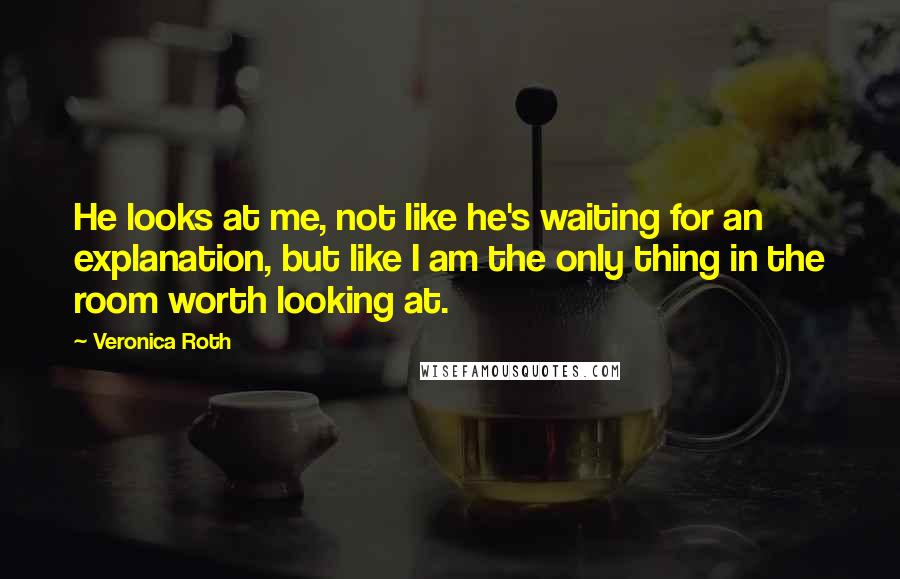 Veronica Roth Quotes: He looks at me, not like he's waiting for an explanation, but like I am the only thing in the room worth looking at.