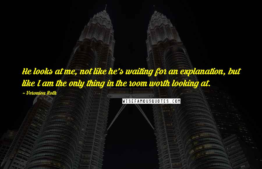 Veronica Roth Quotes: He looks at me, not like he's waiting for an explanation, but like I am the only thing in the room worth looking at.