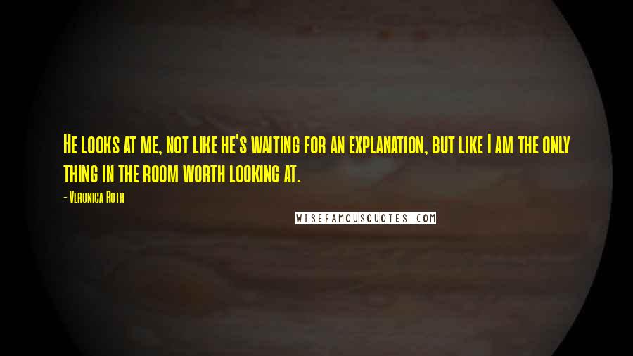 Veronica Roth Quotes: He looks at me, not like he's waiting for an explanation, but like I am the only thing in the room worth looking at.