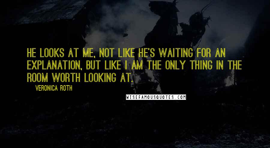 Veronica Roth Quotes: He looks at me, not like he's waiting for an explanation, but like I am the only thing in the room worth looking at.