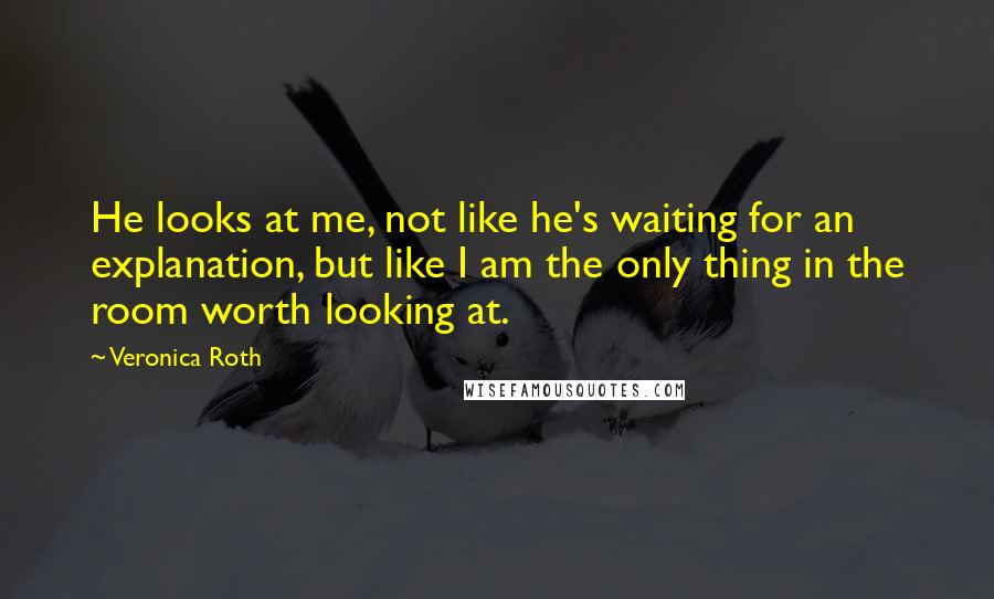 Veronica Roth Quotes: He looks at me, not like he's waiting for an explanation, but like I am the only thing in the room worth looking at.