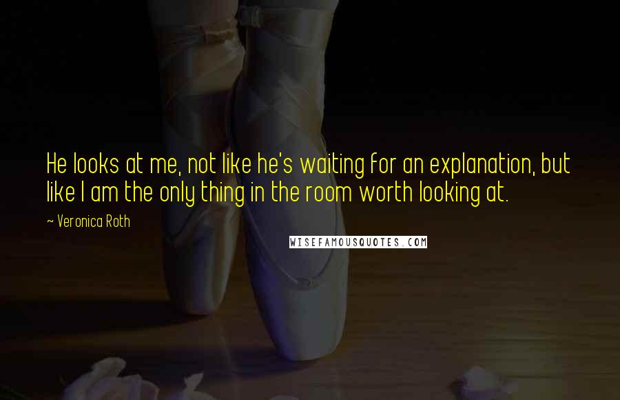 Veronica Roth Quotes: He looks at me, not like he's waiting for an explanation, but like I am the only thing in the room worth looking at.