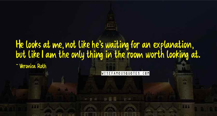 Veronica Roth Quotes: He looks at me, not like he's waiting for an explanation, but like I am the only thing in the room worth looking at.