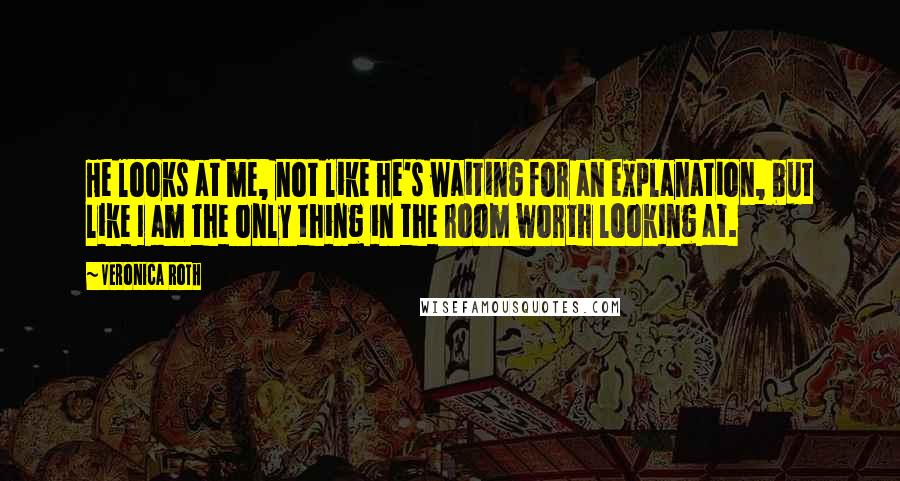 Veronica Roth Quotes: He looks at me, not like he's waiting for an explanation, but like I am the only thing in the room worth looking at.