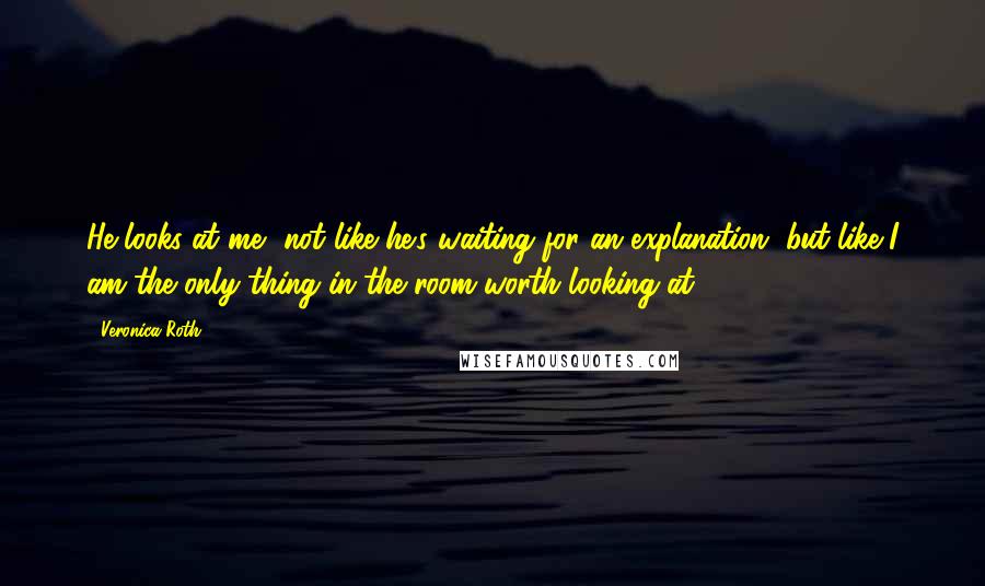 Veronica Roth Quotes: He looks at me, not like he's waiting for an explanation, but like I am the only thing in the room worth looking at.