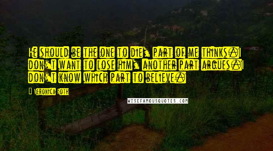 Veronica Roth Quotes: He should be the one to die, part of me thinks.I don't want to lose him, another part argues.I don't know which part to believe.