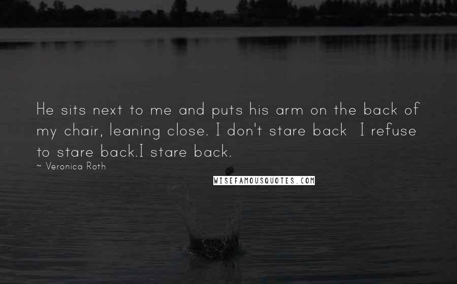 Veronica Roth Quotes: He sits next to me and puts his arm on the back of my chair, leaning close. I don't stare back I refuse to stare back.I stare back.
