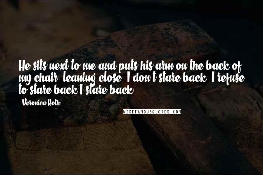 Veronica Roth Quotes: He sits next to me and puts his arm on the back of my chair, leaning close. I don't stare back I refuse to stare back.I stare back.