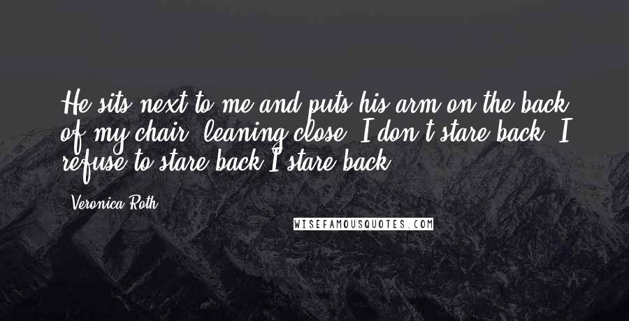 Veronica Roth Quotes: He sits next to me and puts his arm on the back of my chair, leaning close. I don't stare back I refuse to stare back.I stare back.