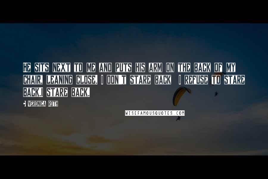 Veronica Roth Quotes: He sits next to me and puts his arm on the back of my chair, leaning close. I don't stare back I refuse to stare back.I stare back.