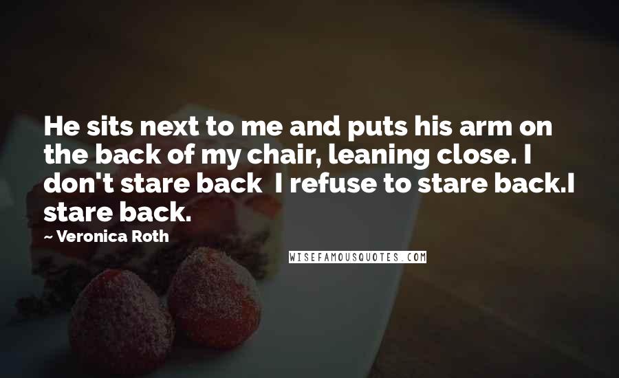 Veronica Roth Quotes: He sits next to me and puts his arm on the back of my chair, leaning close. I don't stare back I refuse to stare back.I stare back.