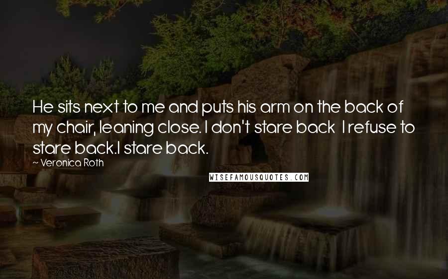 Veronica Roth Quotes: He sits next to me and puts his arm on the back of my chair, leaning close. I don't stare back I refuse to stare back.I stare back.