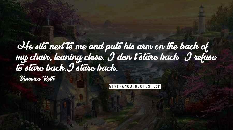 Veronica Roth Quotes: He sits next to me and puts his arm on the back of my chair, leaning close. I don't stare back I refuse to stare back.I stare back.