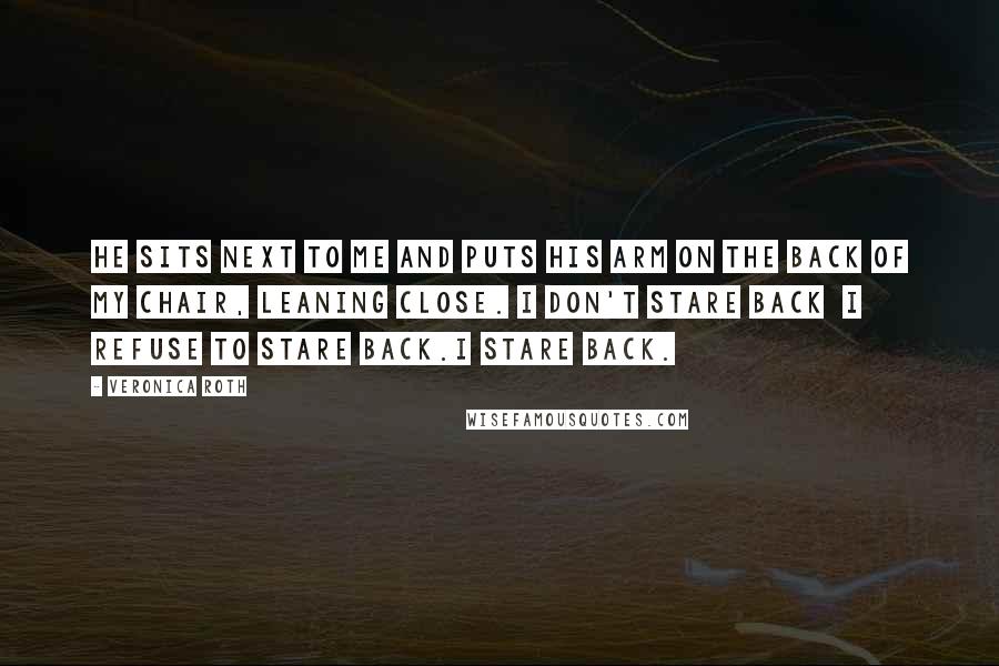 Veronica Roth Quotes: He sits next to me and puts his arm on the back of my chair, leaning close. I don't stare back I refuse to stare back.I stare back.
