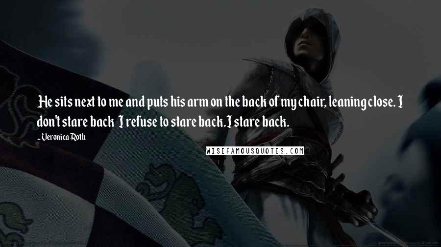 Veronica Roth Quotes: He sits next to me and puts his arm on the back of my chair, leaning close. I don't stare back I refuse to stare back.I stare back.