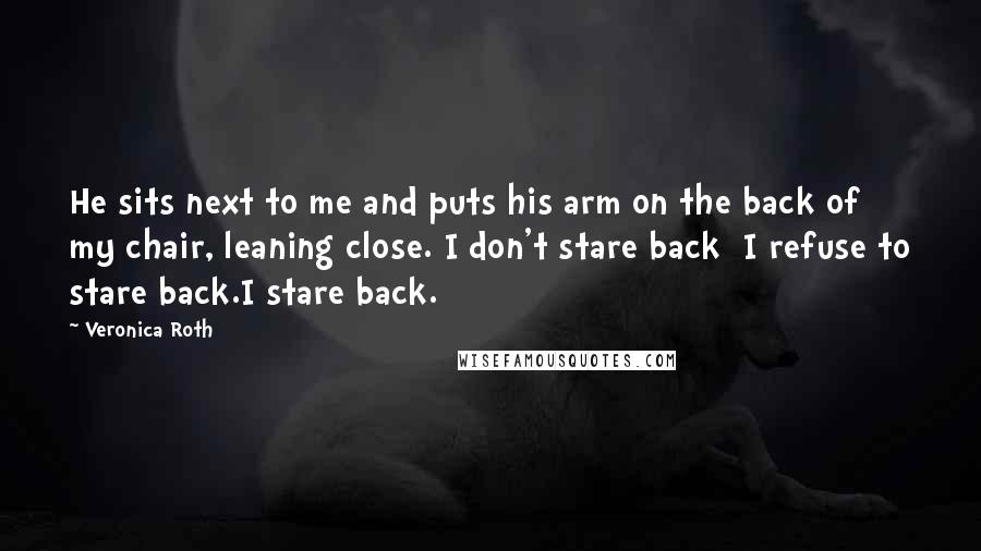 Veronica Roth Quotes: He sits next to me and puts his arm on the back of my chair, leaning close. I don't stare back I refuse to stare back.I stare back.