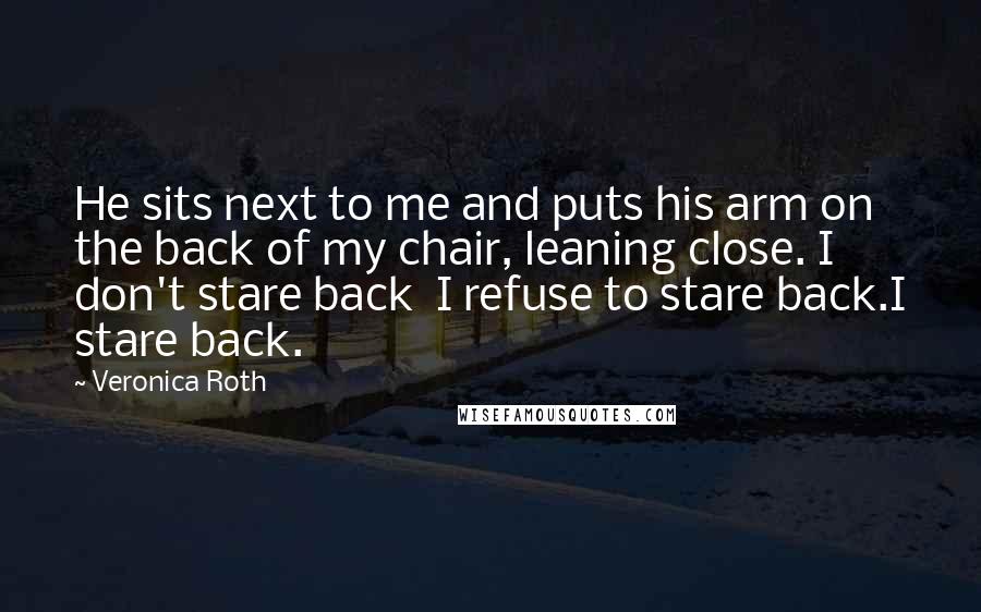 Veronica Roth Quotes: He sits next to me and puts his arm on the back of my chair, leaning close. I don't stare back I refuse to stare back.I stare back.