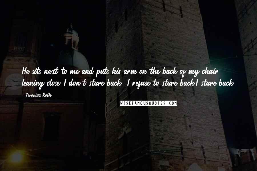 Veronica Roth Quotes: He sits next to me and puts his arm on the back of my chair, leaning close. I don't stare back I refuse to stare back.I stare back.