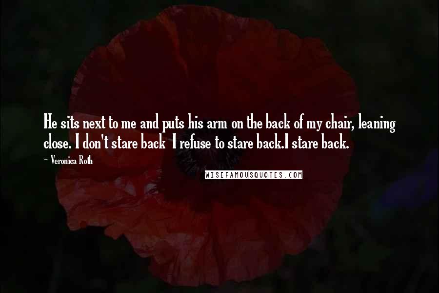 Veronica Roth Quotes: He sits next to me and puts his arm on the back of my chair, leaning close. I don't stare back I refuse to stare back.I stare back.
