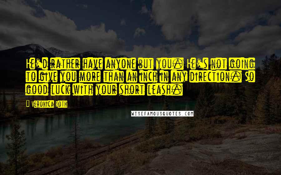 Veronica Roth Quotes: He'd rather have anyone but you. He's not going to give you more than an inch in any direction. So good luck with your short leash.